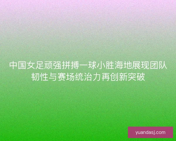 中国女足顽强拼搏一球小胜海地展现团队韧性与赛场统治力再创新突破