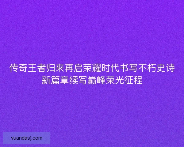 传奇王者归来再启荣耀时代书写不朽史诗新篇章续写巅峰荣光征程