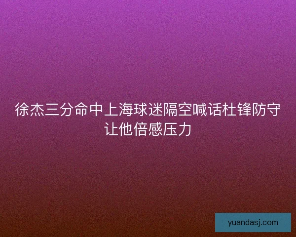 徐杰三分命中上海球迷隔空喊话杜锋防守让他倍感压力