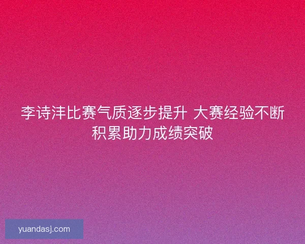 李诗沣比赛气质逐步提升 大赛经验不断积累助力成绩突破