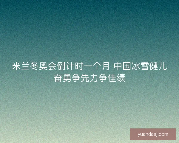 米兰冬奥会倒计时一个月 中国冰雪健儿奋勇争先力争佳绩