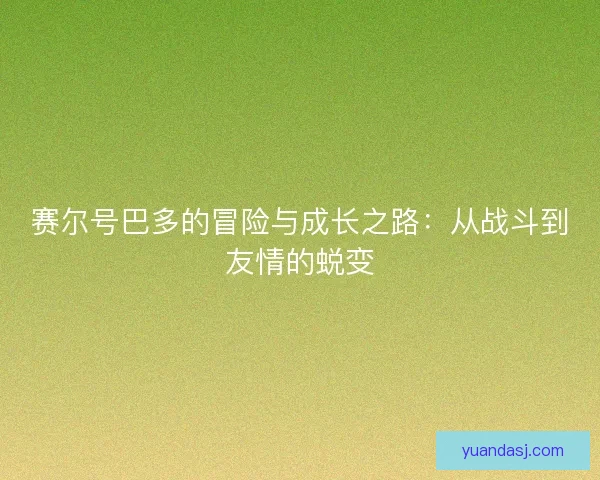 赛尔号巴多的冒险与成长之路：从战斗到友情的蜕变