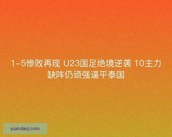 1-5惨败再现 U23国足绝境逆袭 10主力缺阵仍顽强逼平泰国