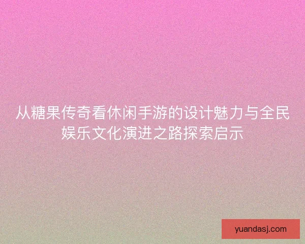 从糖果传奇看休闲手游的设计魅力与全民娱乐文化演进之路探索启示