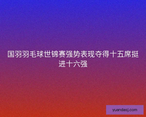国羽羽毛球世锦赛强势表现夺得十五席挺进十六强