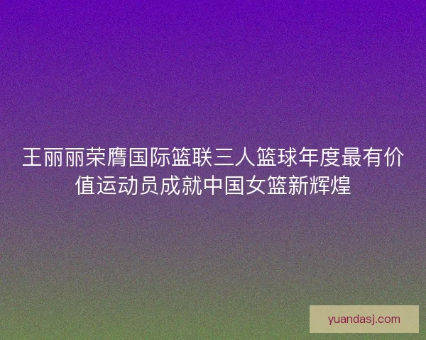 王丽丽荣膺国际篮联三人篮球年度最有价值运动员成就中国女篮新辉煌