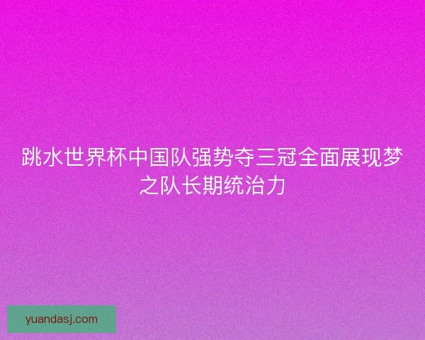 跳水世界杯中国队强势夺三冠全面展现梦之队长期统治力