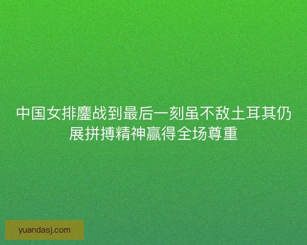 中国女排鏖战到最后一刻虽不敌土耳其仍展拼搏精神赢得全场尊重