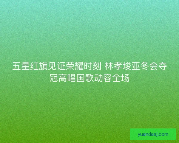 五星红旗见证荣耀时刻 林孝埈亚冬会夺冠高唱国歌动容全场