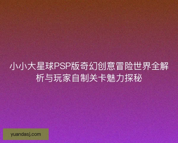 小小大星球PSP版奇幻创意冒险世界全解析与玩家自制关卡魅力探秘
