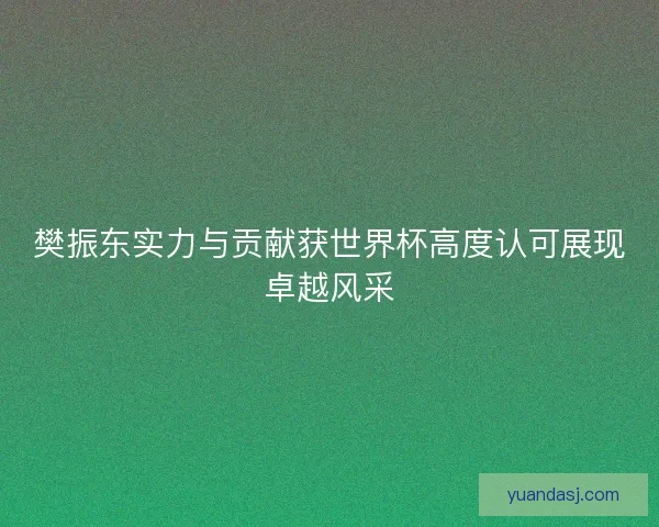 樊振东实力与贡献获世界杯高度认可展现卓越风采