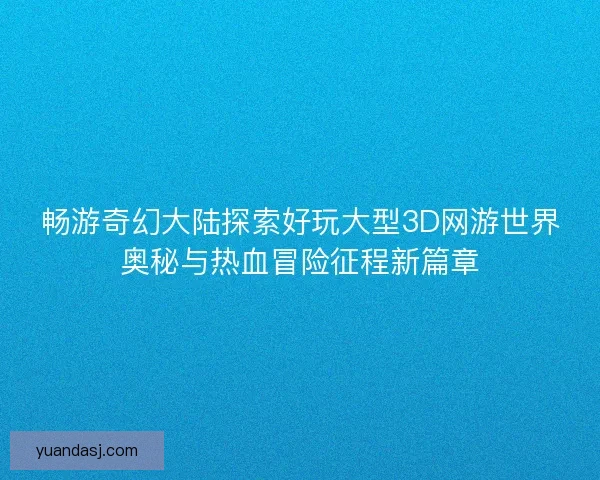 畅游奇幻大陆探索好玩大型3D网游世界奥秘与热血冒险征程新篇章