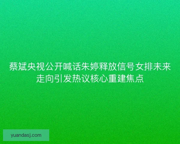 蔡斌央视公开喊话朱婷释放信号女排未来走向引发热议核心重建焦点