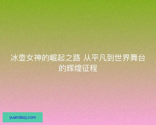 冰壶女神的崛起之路 从平凡到世界舞台的辉煌征程