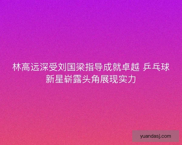 林高远深受刘国梁指导成就卓越 乒乓球新星崭露头角展现实力