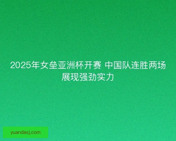 2025年女垒亚洲杯开赛 中国队连胜两场展现强劲实力