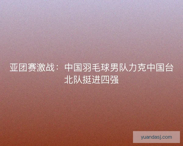 亚团赛激战：中国羽毛球男队力克中国台北队挺进四强