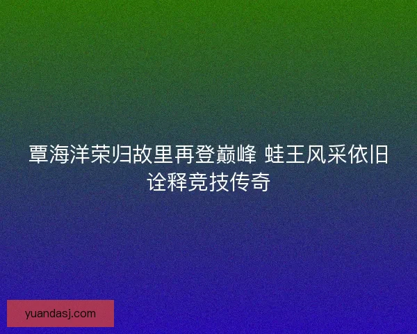 覃海洋荣归故里再登巅峰 蛙王风采依旧诠释竞技传奇