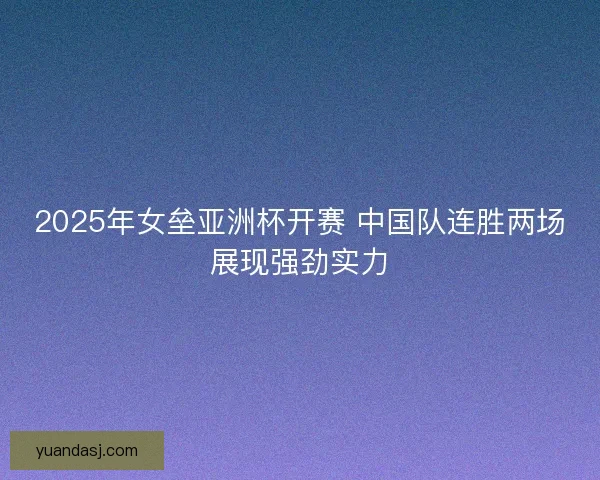 2025年女垒亚洲杯开赛 中国队连胜两场展现强劲实力