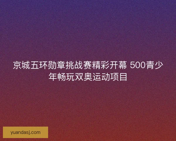 京城五环勋章挑战赛精彩开幕 500青少年畅玩双奥运动项目
