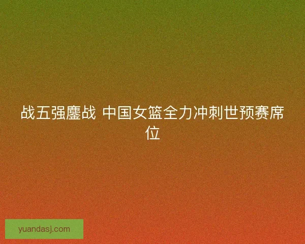 战五强鏖战 中国女篮全力冲刺世预赛席位