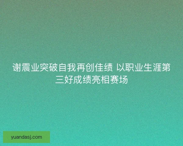 谢震业突破自我再创佳绩 以职业生涯第三好成绩亮相赛场