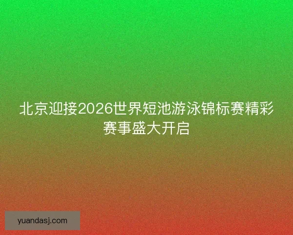 北京迎接2026世界短池游泳锦标赛精彩赛事盛大开启