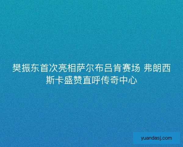 樊振东首次亮相萨尔布吕肯赛场 弗朗西斯卡盛赞直呼传奇中心