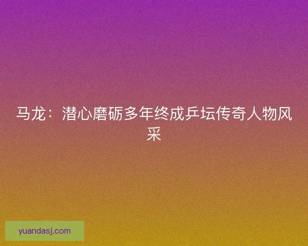 马龙：潜心磨砺多年终成乒坛传奇人物风采
