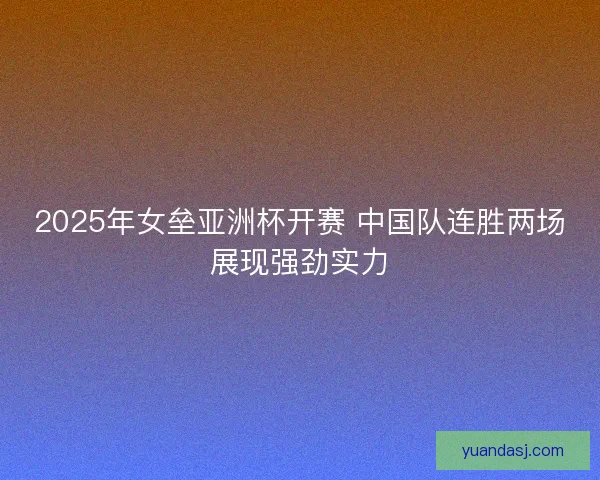2025年女垒亚洲杯开赛 中国队连胜两场展现强劲实力
