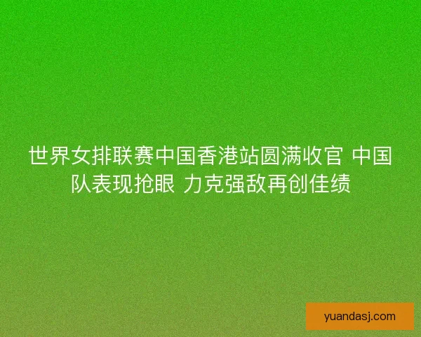 世界女排联赛中国香港站圆满收官 中国队表现抢眼 力克强敌再创佳绩