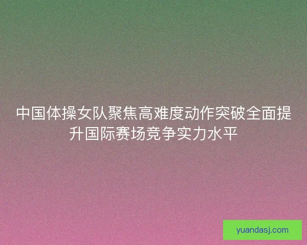 中国体操女队聚焦高难度动作突破全面提升国际赛场竞争实力水平