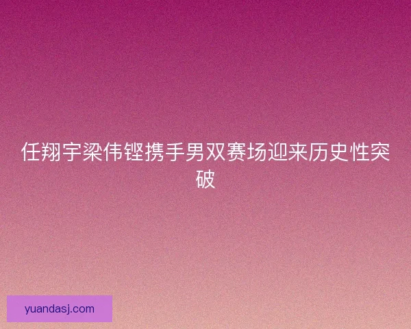 任翔宇梁伟铿携手男双赛场迎来历史性突破