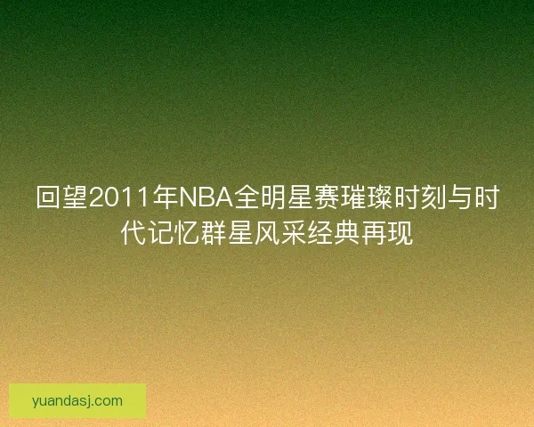 回望2011年NBA全明星赛璀璨时刻与时代记忆群星风采经典再现