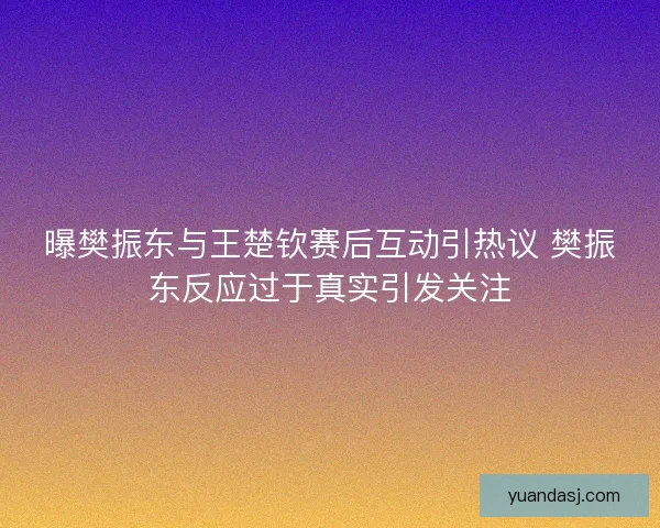 曝樊振东与王楚钦赛后互动引热议 樊振东反应过于真实引发关注