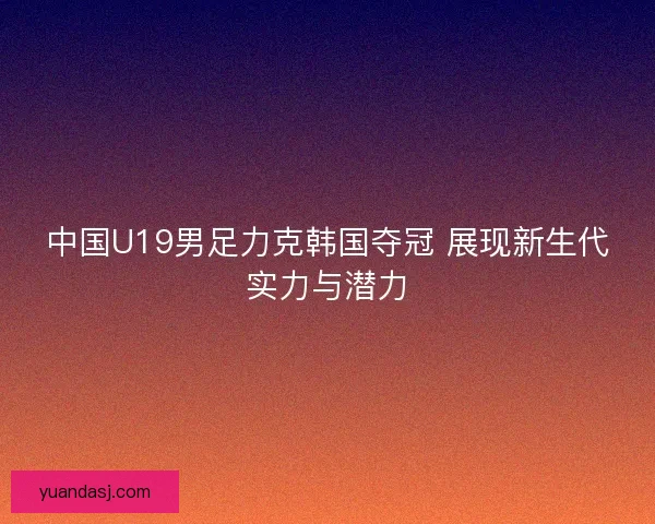 中国U19男足力克韩国夺冠 展现新生代实力与潜力