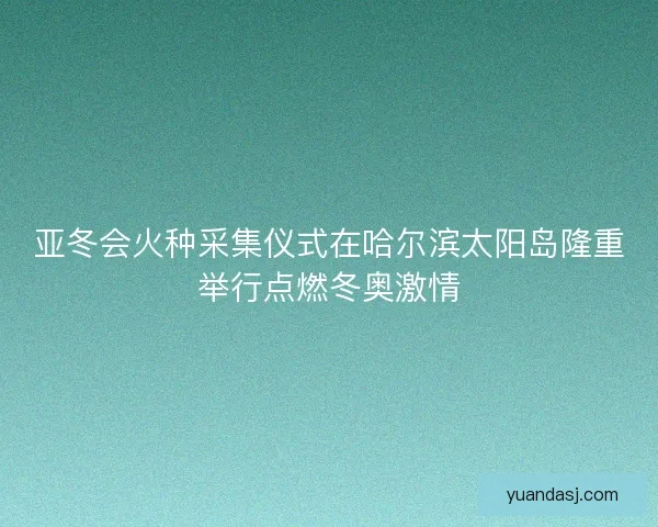 亚冬会火种采集仪式在哈尔滨太阳岛隆重举行点燃冬奥激情