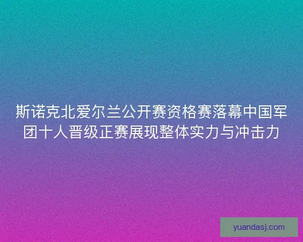 斯诺克北爱尔兰公开赛资格赛落幕中国军团十人晋级正赛展现整体实力与冲击力